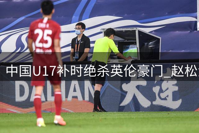 中国U17补时绝杀英伦豪门 赵松源双响造逆转剧本