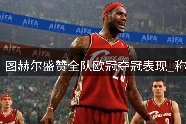 图赫尔盛赞全队欧冠夺冠表现 称与阿布初遇时机完美