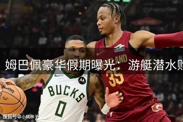 姆巴佩豪华假期曝光：游艇潜水购物尽享奢华生活