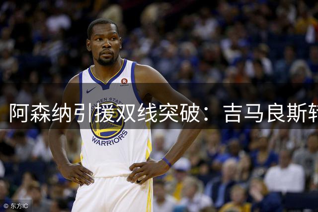 阿森纳引援双线突破：吉马良斯转会只待体检 维尼修斯续约谈判引关注