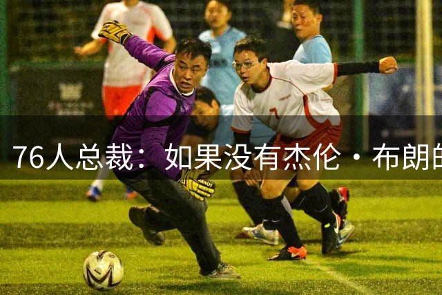 76人总裁：如果没有杰伦·布朗的交易 我们肯定无法得到詹姆斯